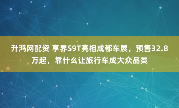 升鸿网配资 享界S9T亮相成都车展，预售32.8万起，靠什么让旅行车成大众品类