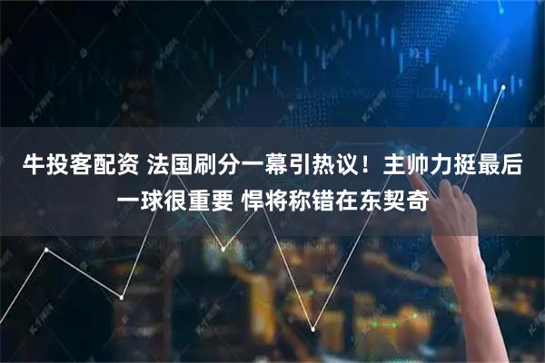 牛投客配资 法国刷分一幕引热议！主帅力挺最后一球很重要 悍将称错在东契奇