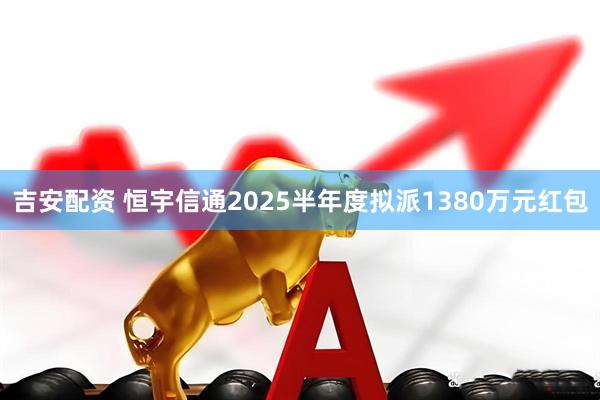 吉安配资 恒宇信通2025半年度拟派1380万元红包