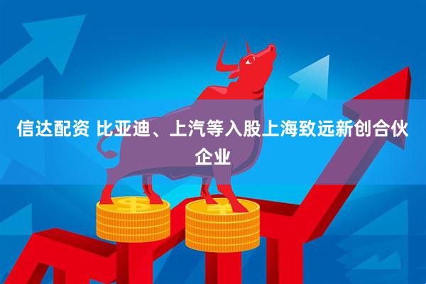 信达配资 比亚迪、上汽等入股上海致远新创合伙企业