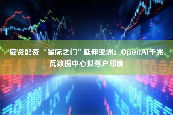 威贤配资 “星际之门”延伸亚洲：OpenAI千兆瓦数据中心拟落户印度