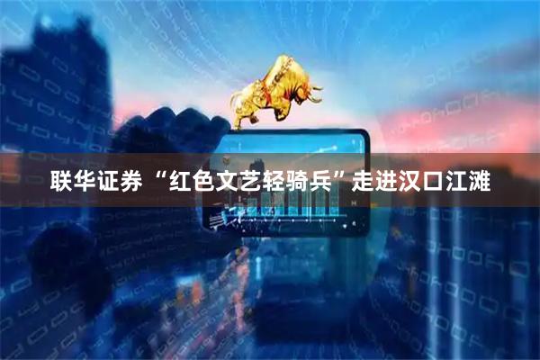 联华证券 “红色文艺轻骑兵”走进汉口江滩