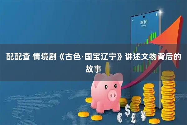 配配查 情境剧《古色·国宝辽宁》讲述文物背后的故事
