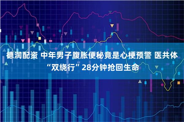 德润配资 中年男子腹胀便秘竟是心梗预警 医共体“双绕行”28分钟抢回生命