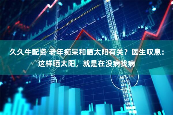 久久牛配资 老年痴呆和晒太阳有关？医生叹息：这样晒太阳，就是在没病找病