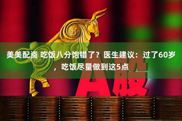美美配资 吃饭八分饱错了？医生建议：过了60岁，吃饭尽量做到这5点