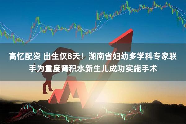 高忆配资 出生仅8天！湖南省妇幼多学科专家联手为重度肾积水新生儿成功实施手术