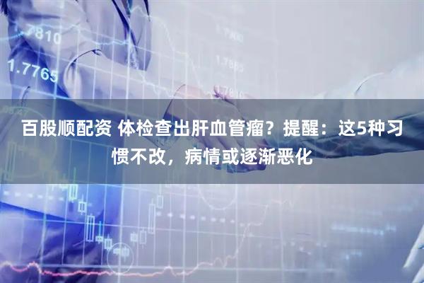 百股顺配资 体检查出肝血管瘤？提醒：这5种习惯不改，病情或逐渐恶化