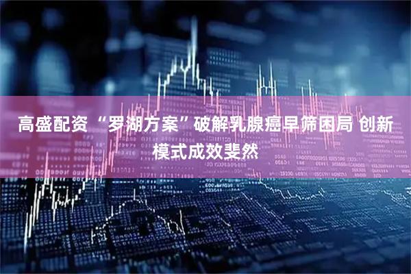 高盛配资 “罗湖方案”破解乳腺癌早筛困局 创新模式成效斐然