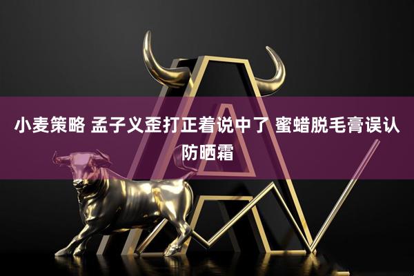 小麦策略 孟子义歪打正着说中了 蜜蜡脱毛膏误认防晒霜