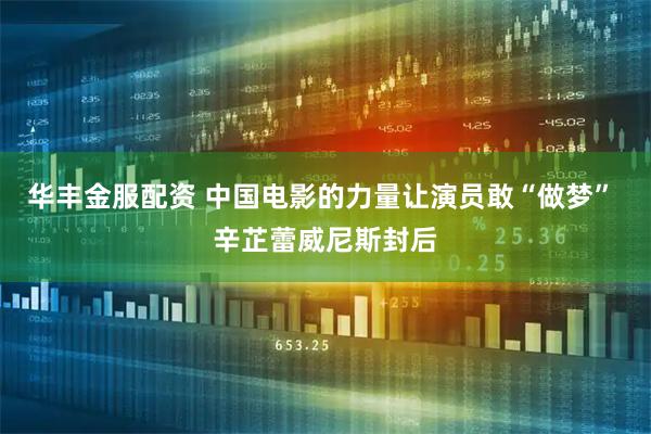 华丰金服配资 中国电影的力量让演员敢“做梦” 辛芷蕾威尼斯封后