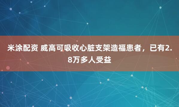 米涂配资 威高可吸收心脏支架造福患者，已有2.8万多人受益