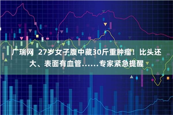广瑞网  27岁女子腹中藏30斤重肿瘤！比头还大、表面有血管……专家紧急提醒