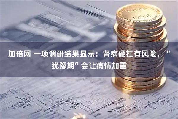 加倍网 一项调研结果显示：肾病硬扛有风险，“犹豫期”会让病情加重