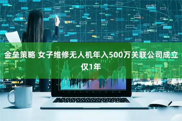 金垒策略 女子维修无人机年入500万关联公司成立仅1年