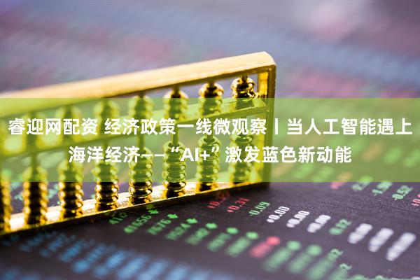 睿迎网配资 经济政策一线微观察丨当人工智能遇上海洋经济——“AI+”激发蓝色新动能