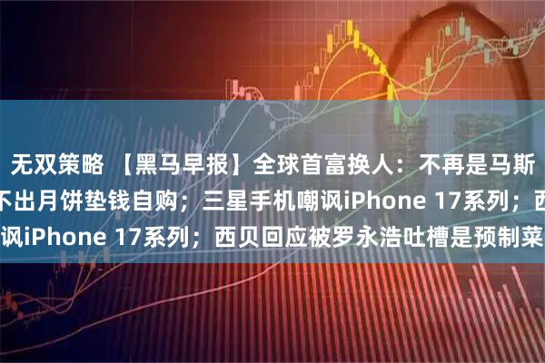 无双策略 【黑马早报】全球首富换人：不再是马斯克；星巴克员工曝卖不出月饼垫钱自购；三星手机嘲讽iPhone 17系列；西贝回应被罗永浩吐槽是预制菜
