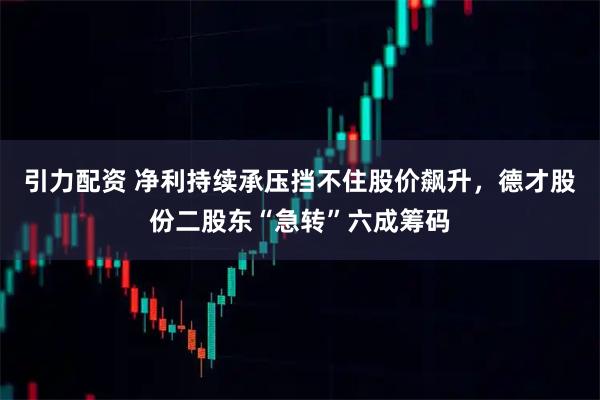 引力配资 净利持续承压挡不住股价飙升,德才股份二股东“急转”六成筹码