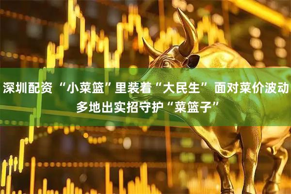 深圳配资 “小菜篮”里装着“大民生” 面对菜价波动 多地出实招守护“菜篮子”