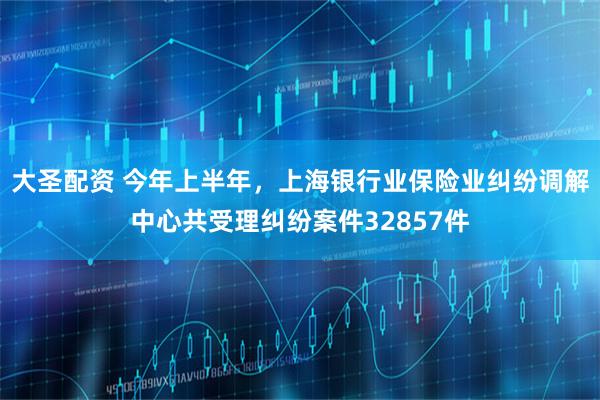 大圣配资 今年上半年，上海银行业保险业纠纷调解中心共受理纠纷案件32857件