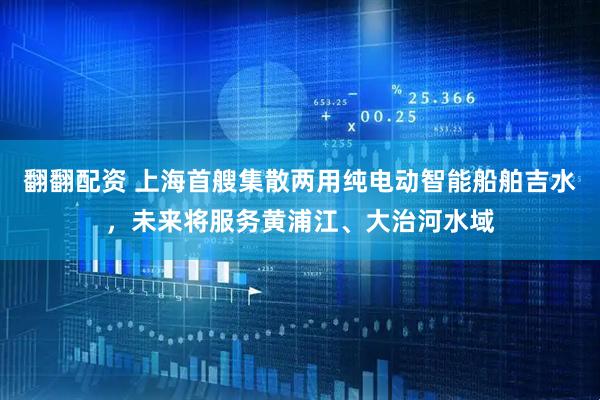 翻翻配资 上海首艘集散两用纯电动智能船舶吉水，未来将服务黄浦江、大治河水域