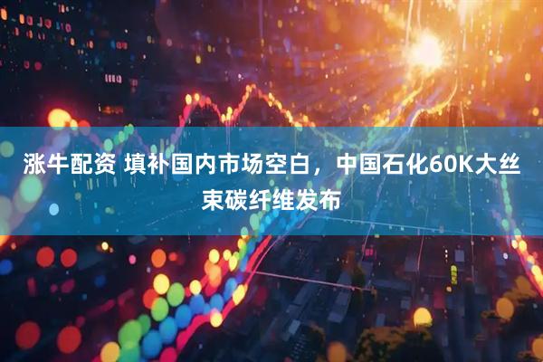 涨牛配资 填补国内市场空白，中国石化60K大丝束碳纤维发布