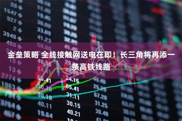 金垒策略 全线接触网送电在即！长三角将再添一条高铁线路
