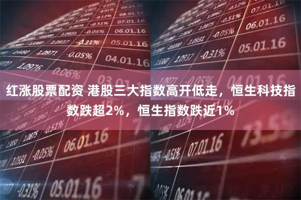 红涨股票配资 港股三大指数高开低走，恒生科技指数跌超2%，恒生指数跌近1%