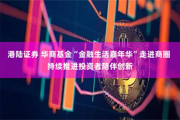 港陆证券 华商基金“金融生活嘉年华”走进商圈 持续推进投资者陪伴创新