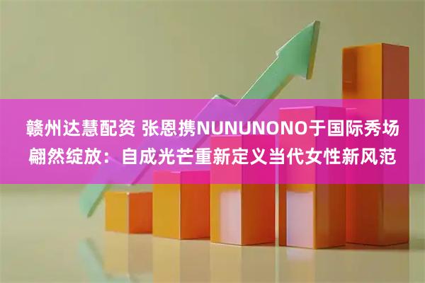 赣州达慧配资 张恩携NUNUNONO于国际秀场翩然绽放：自成光芒重新定义当代女性新风范