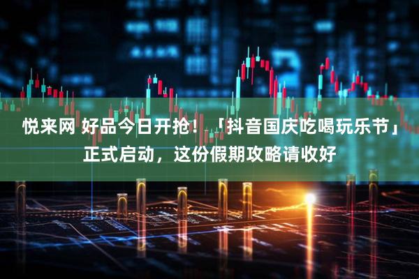 悦来网 好品今日开抢！「抖音国庆吃喝玩乐节」正式启动，这份假期攻略请收好