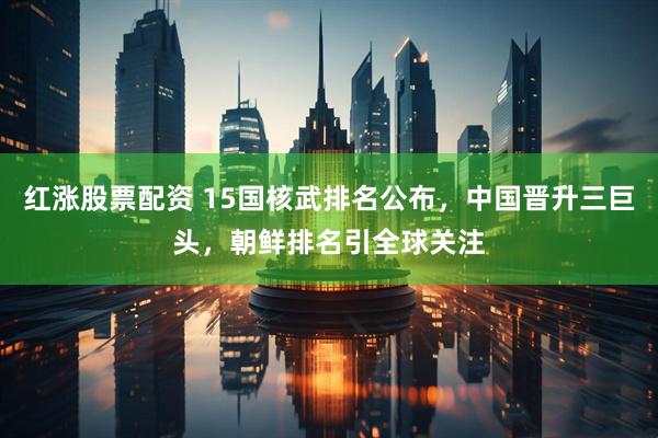 红涨股票配资 15国核武排名公布，中国晋升三巨头，朝鲜排名引全球关注