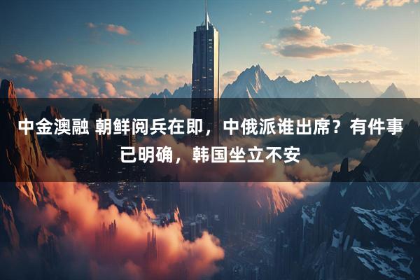 中金澳融 朝鲜阅兵在即，中俄派谁出席？有件事已明确，韩国坐立不安