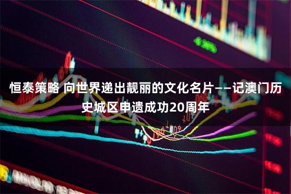 恒泰策略 向世界递出靓丽的文化名片——记澳门历史城区申遗成功20周年