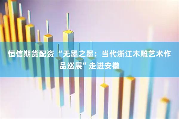 恒信期货配资 “无墨之墨:当代浙江木雕艺术作品巡展”走进安徽