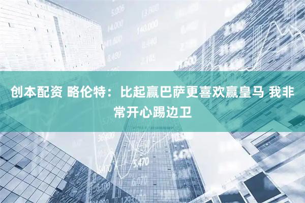 创本配资 略伦特：比起赢巴萨更喜欢赢皇马 我非常开心踢边卫