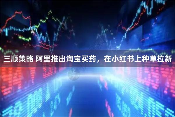 三顺策略 阿里推出淘宝买药，在小红书上种草拉新