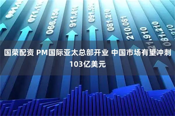 国荣配资 PM国际亚太总部开业 中国市场有望冲刺103亿美元