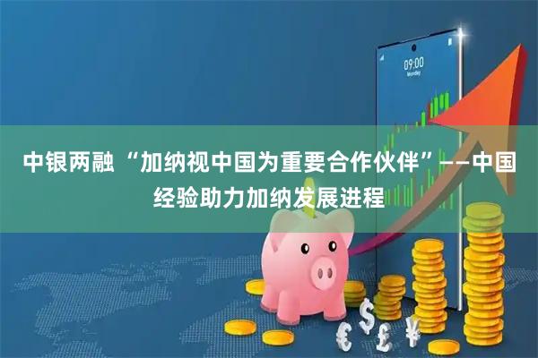 中银两融 “加纳视中国为重要合作伙伴”——中国经验助力加纳发展进程