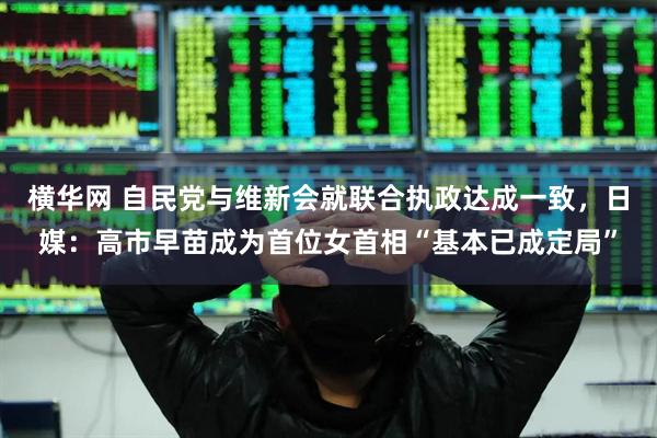 横华网 自民党与维新会就联合执政达成一致，日媒：高市早苗成为首位女首相“基本已成定局”