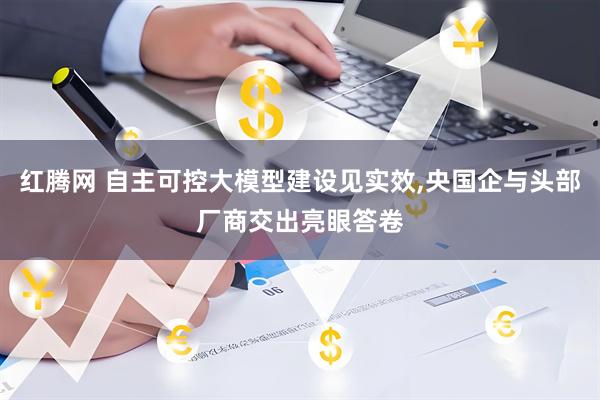 红腾网 自主可控大模型建设见实效,央国企与头部厂商交出亮眼答卷